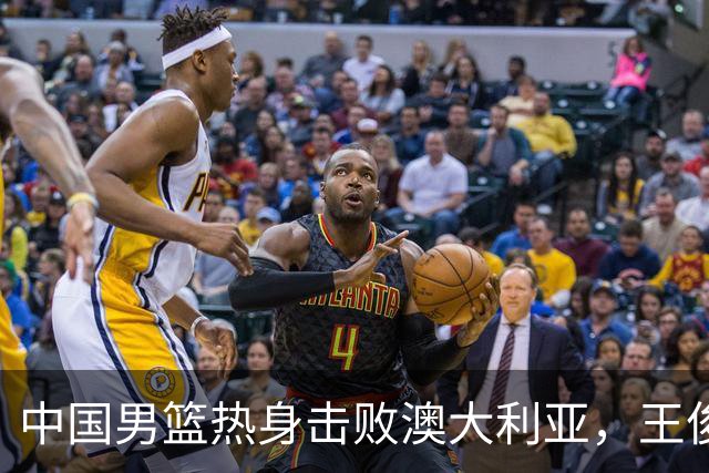 中国男篮热身击败澳大利亚，王俊杰、崔永熙打出亮眼表现
