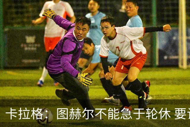 卡拉格：图赫尔不能急于轮休 要让伤员休息好 格伊应担当首发